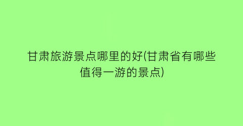 甘肃旅游景点哪里的好(甘肃省有哪些值得一游的景点)