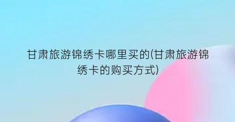 甘肃旅游锦绣卡哪里买的(甘肃旅游锦绣卡的购买方式)