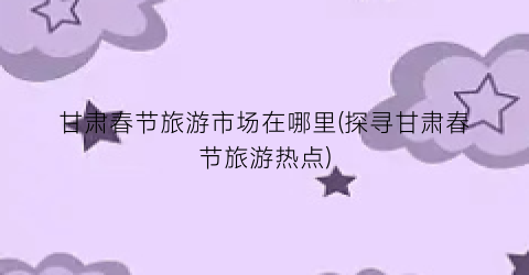 甘肃春节旅游市场在哪里(探寻甘肃春节旅游热点)