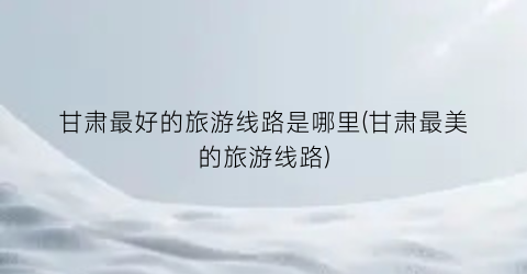 甘肃最好的旅游线路是哪里(甘肃最美的旅游线路)
