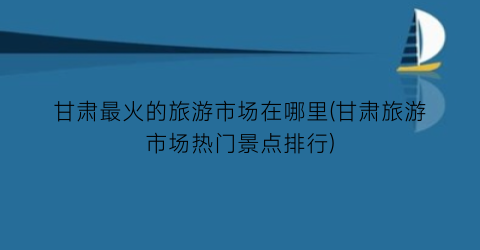 甘肃最火的旅游市场在哪里(甘肃旅游市场热门景点排行)
