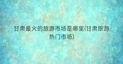 甘肃最火的旅游市场是哪里(甘肃旅游热门市场)