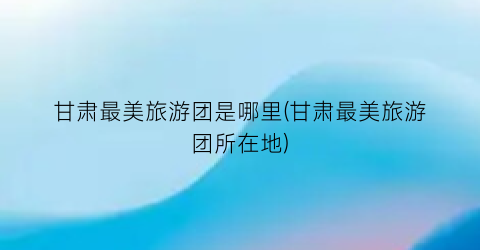 甘肃最美旅游团是哪里(甘肃最美旅游团所在地)