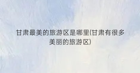 甘肃最美的旅游区是哪里(甘肃有很多美丽的旅游区)