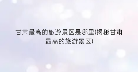 甘肃最高的旅游景区是哪里(揭秘甘肃最高的旅游景区)
