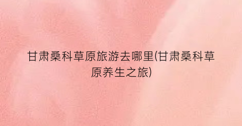 甘肃桑科草原旅游去哪里(甘肃桑科草原养生之旅)