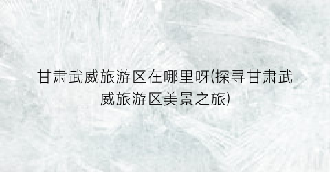 甘肃武威旅游区在哪里呀(探寻甘肃武威旅游区美景之旅)