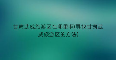 甘肃武威旅游区在哪里啊(寻找甘肃武威旅游区的方法)