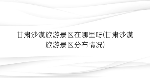 甘肃沙漠旅游景区在哪里呀(甘肃沙漠旅游景区分布情况)