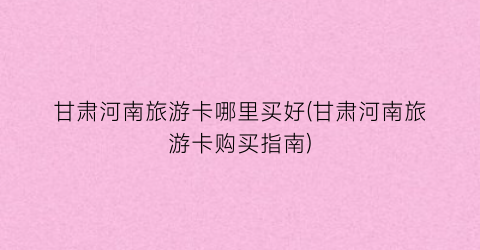 甘肃河南旅游卡哪里买好(甘肃河南旅游卡购买指南)