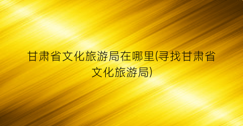 甘肃省文化旅游局在哪里(寻找甘肃省文化旅游局)