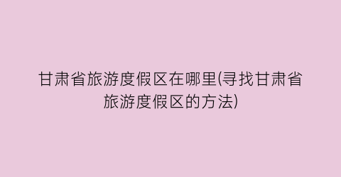甘肃省旅游度假区在哪里(寻找甘肃省旅游度假区的方法)