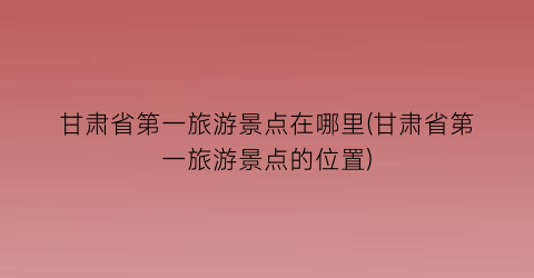 甘肃省第一旅游景点在哪里(甘肃省第一旅游景点的位置)