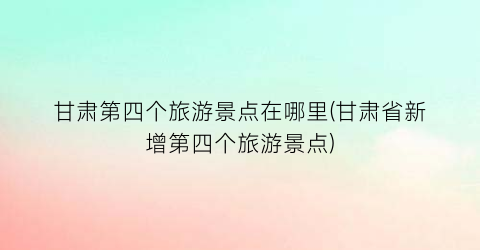 甘肃第四个旅游景点在哪里(甘肃省新增第四个旅游景点)