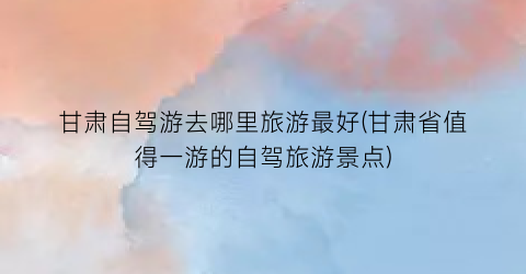甘肃自驾游去哪里旅游最好(甘肃省值得一游的自驾旅游景点)