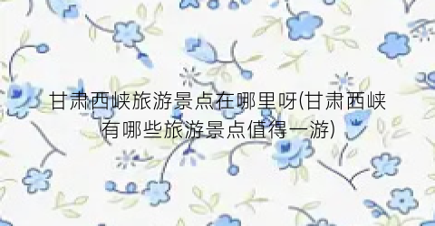 甘肃西峡旅游景点在哪里呀(甘肃西峡有哪些旅游景点值得一游)