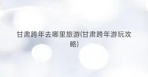 甘肃跨年去哪里旅游(甘肃跨年游玩攻略)