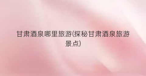 甘肃酒泉哪里旅游(探秘甘肃酒泉旅游景点)
