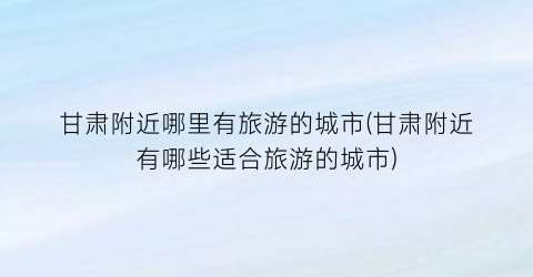 甘肃附近哪里有旅游的城市(甘肃附近有哪些适合旅游的城市)