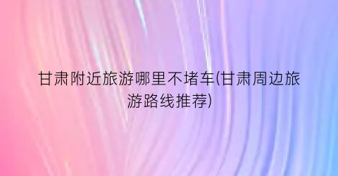 甘肃附近旅游哪里不堵车(甘肃周边旅游路线推荐)