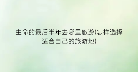 生命的最后半年去哪里旅游(怎样选择适合自己的旅游地)