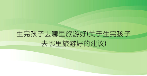 生完孩子去哪里旅游好(关于生完孩子去哪里旅游好的建议)