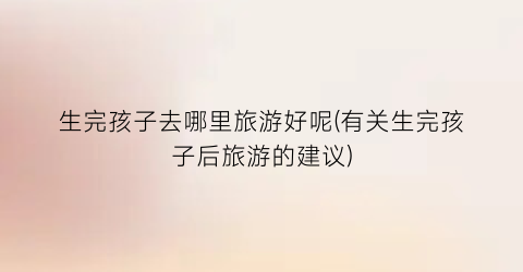 生完孩子去哪里旅游好呢(有关生完孩子后旅游的建议)