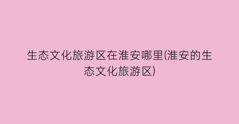 生态文化旅游区在淮安哪里(淮安的生态文化旅游区)