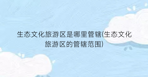 生态文化旅游区是哪里管辖(生态文化旅游区的管辖范围)