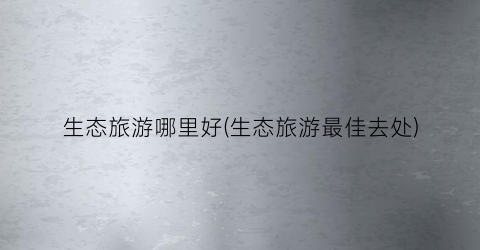 生态旅游哪里好(生态旅游最佳去处)