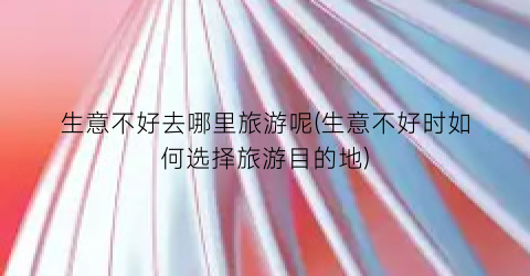 生意不好去哪里旅游呢(生意不好时如何选择旅游目的地)