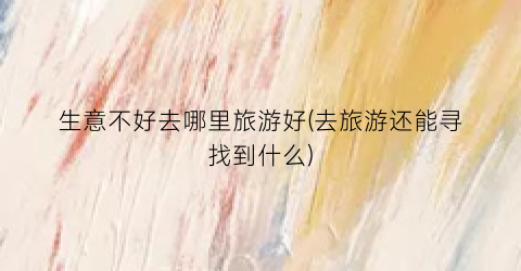 生意不好去哪里旅游好(去旅游还能寻找到什么)