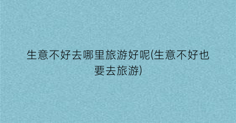 生意不好去哪里旅游好呢(生意不好也要去旅游)