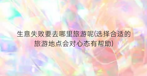 生意失败要去哪里旅游呢(选择合适的旅游地点会对心态有帮助)