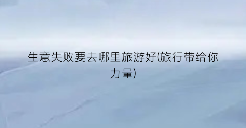 生意失败要去哪里旅游好(旅行带给你力量)