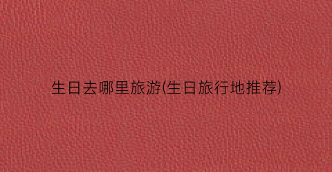 生日去哪里旅游(生日旅行地推荐)