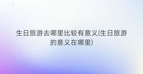 生日旅游去哪里比较有意义(生日旅游的意义在哪里)