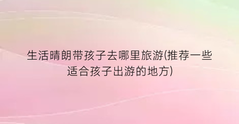 生活晴朗带孩子去哪里旅游(推荐一些适合孩子出游的地方)