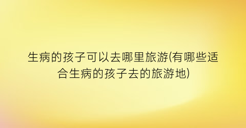 生病的孩子可以去哪里旅游(有哪些适合生病的孩子去的旅游地)