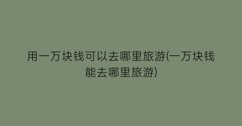 用一万块钱可以去哪里旅游(一万块钱能去哪里旅游)