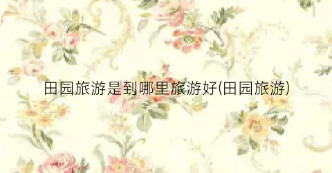 田园旅游是到哪里旅游好(田园旅游)