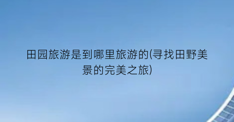 田园旅游是到哪里旅游的(寻找田野美景的完美之旅)