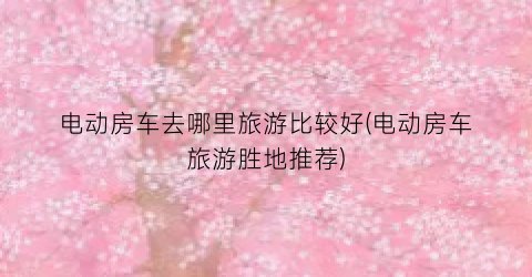 电动房车去哪里旅游比较好(电动房车旅游胜地推荐)