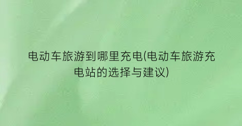 电动车旅游到哪里充电(电动车旅游充电站的选择与建议)