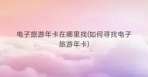 电子旅游年卡在哪里找(如何寻找电子旅游年卡)