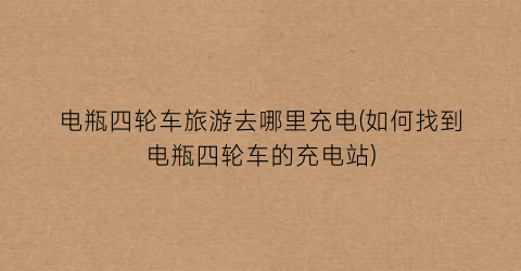 电瓶四轮车旅游去哪里充电(如何找到电瓶四轮车的充电站)