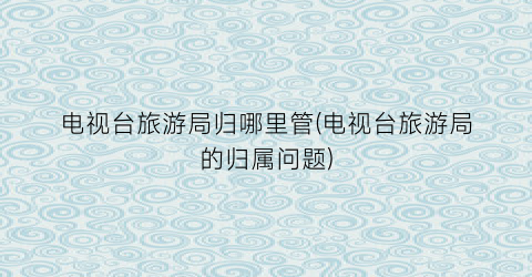 电视台旅游局归哪里管(电视台旅游局的归属问题)