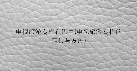 电视旅游专栏在哪里(电视旅游专栏的定位与发展)