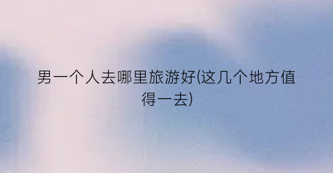 男一个人去哪里旅游好(这几个地方值得一去)