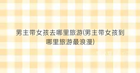 男主带女孩去哪里旅游(男主带女孩到哪里旅游最浪漫)